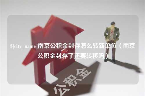 武穴南京公积金封存怎么转新单位（南京公积金封存了还要转移吗）